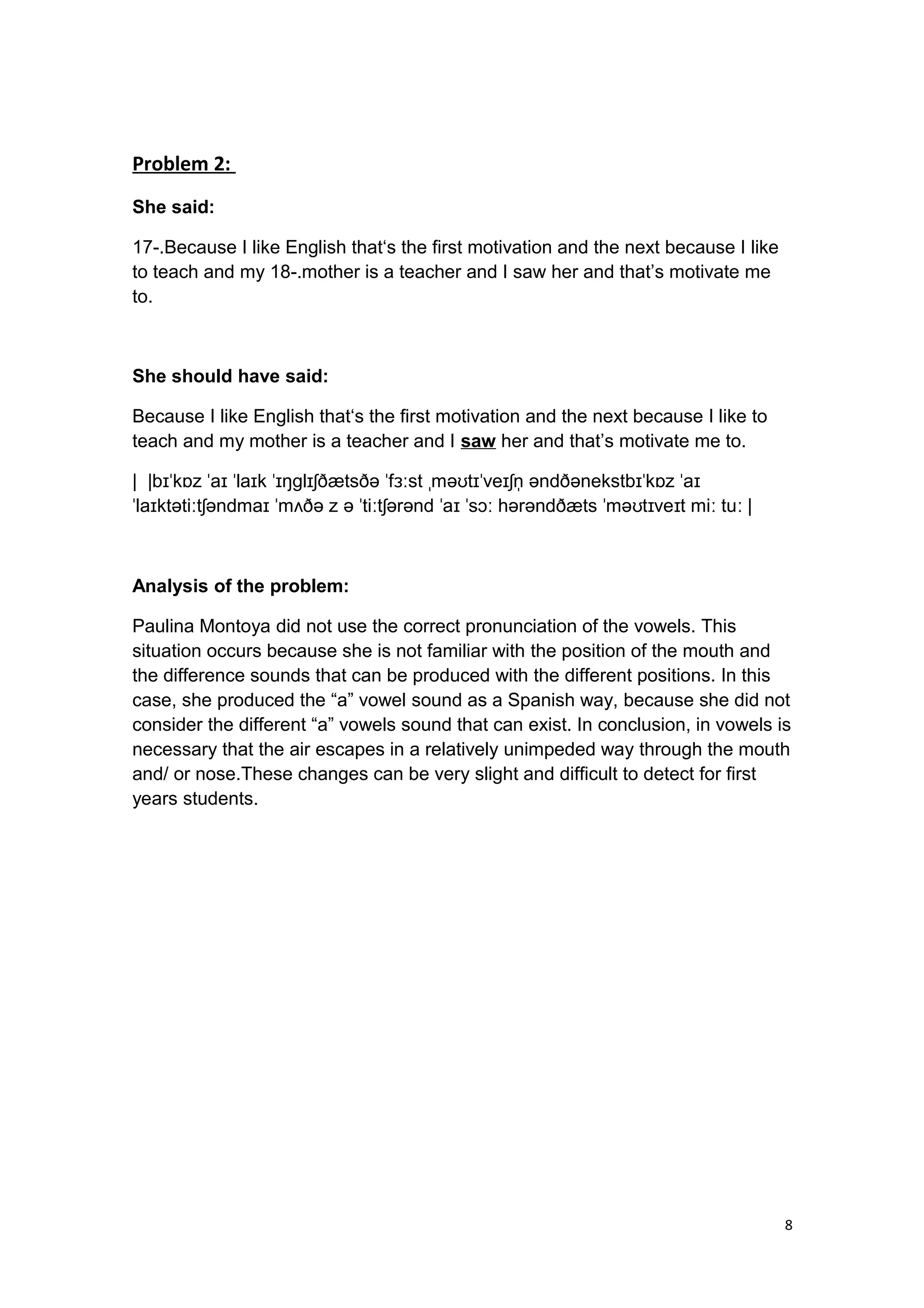 Problem 2:
She said:
17-.Because I like English that‘s the first motivation and the next because I like
to teach and my 18-.mother is a teacher and I saw her and that’s motivate me
to.
She should have said:
Because I like English that‘s the first motivation and the next because I like to
teach and my mother is a teacher and I saw her and that’s motivate me to.
| |b k z a la k ŋ l ðætsðə f st mə t ve n əndðənekstb k z aɪˈ ɒ ˈ ɪ ˈ ɪ ˈɪ ɡ ɪʃ ˈ ɜː ˌ ʊ ɪˈ ɪʃ ̩ ɪˈ ɒ ˈ ɪ
la ktəti t əndma m ðə z ə ti t ərənd a s hərəndðæts mə t ve t mi tu |ˈ ɪ ː ʃ ɪ ˈ ʌ ˈ ː ʃ ˈ ɪ ˈ ɔː ˈ ʊ ɪ ɪ ː ː
Analysis of the problem:
Paulina Montoya did not use the correct pronunciation of the vowels. This
situation occurs because she is not familiar with the position of the mouth and
the difference sounds that can be produced with the different positions. In this
case, she produced the “a” vowel sound as a Spanish way, because she did not
consider the different “a” vowels sound that can exist. In conclusion, in vowels is
necessary that the air escapes in a relatively unimpeded way through the mouth
and/ or nose.These changes can be very slight and difficult to detect for first
years students.
8
 