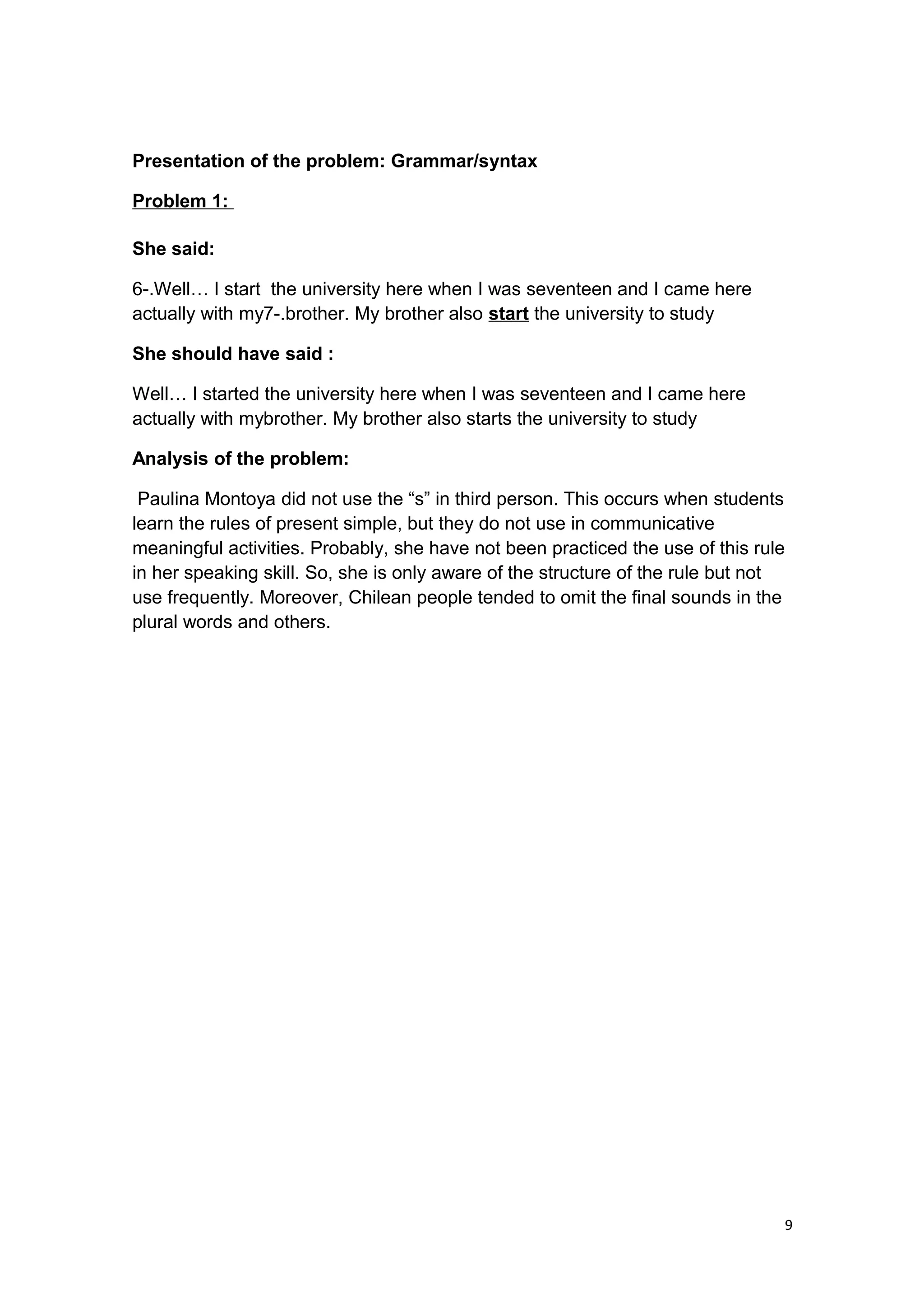 Presentation of the problem: Grammar/syntax
Problem 1:
She said:
6-.Well… I start the university here when I was seventeen and I came here
actually with my7-.brother. My brother also start the university to study
She should have said :
Well… I started the university here when I was seventeen and I came here
actually with mybrother. My brother also starts the university to study
Analysis of the problem:
Paulina Montoya did not use the “s” in third person. This occurs when students
learn the rules of present simple, but they do not use in communicative
meaningful activities. Probably, she have not been practiced the use of this rule
in her speaking skill. So, she is only aware of the structure of the rule but not
use frequently. Moreover, Chilean people tended to omit the final sounds in the
plural words and others.
9
 