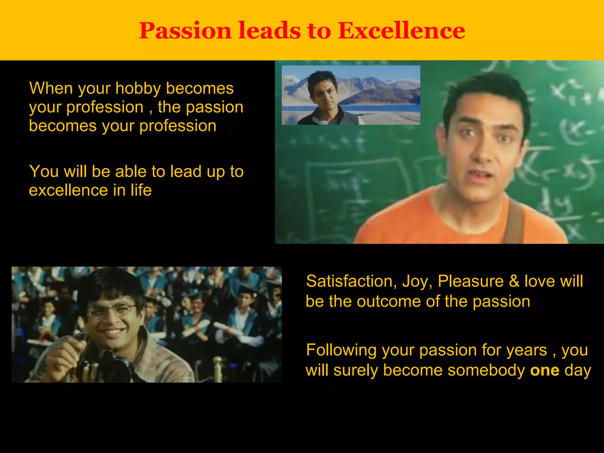 Passion leads to Excellence When your hobby becomes your profession , the passion becomes your profession You will be able to lead up to excellence in life Satisfaction, Joy, Pleasure & love will be the outcome of the passion Following your passion for years , you will surely become somebody  one  day 