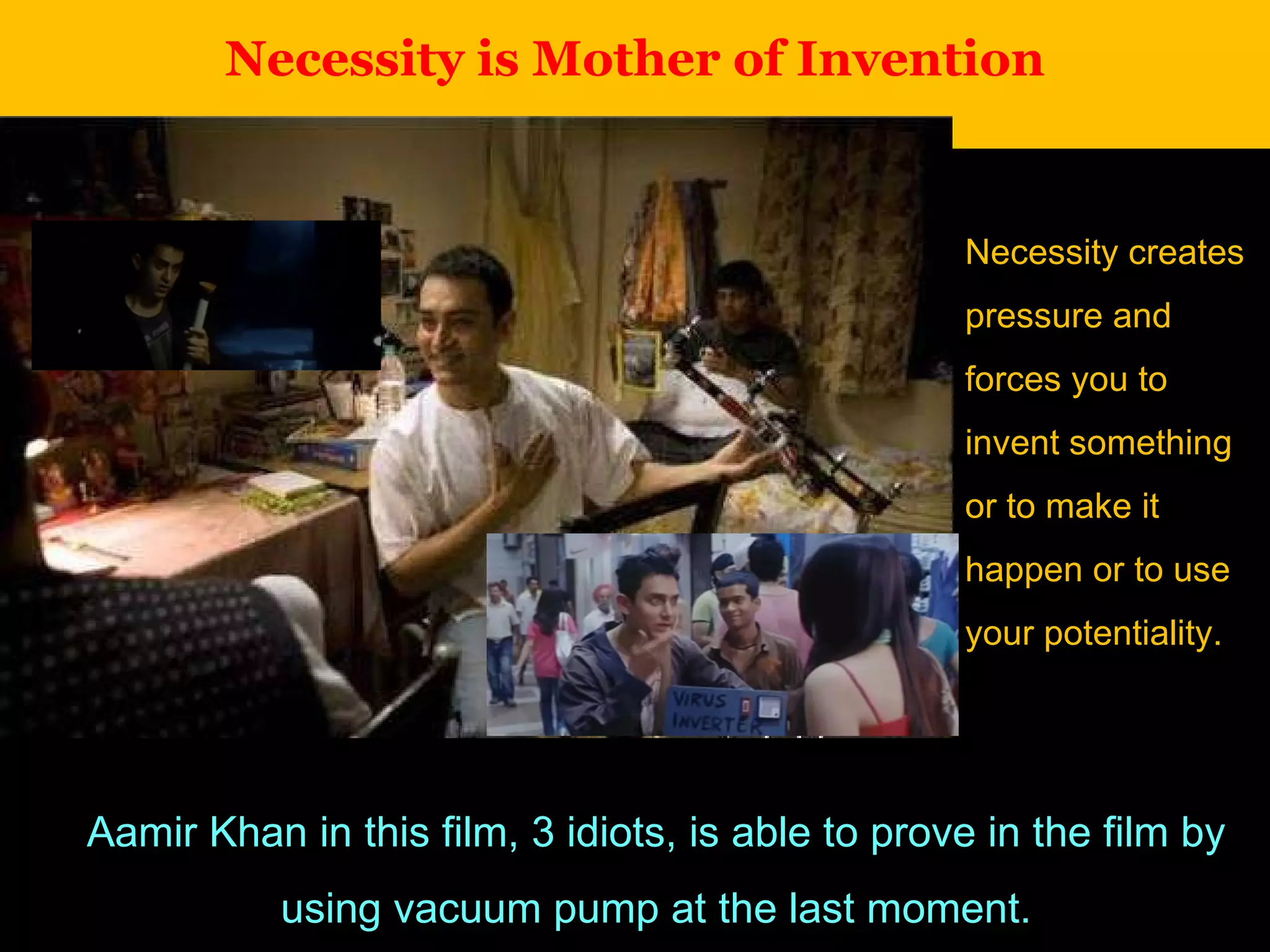 Necessity is Mother of Invention Aamir Khan in this film, 3 idiots, is able to prove in the film by using vacuum pump at the last moment. Necessity creates pressure and forces you to invent something or to make it happen or to use your potentiality. 
