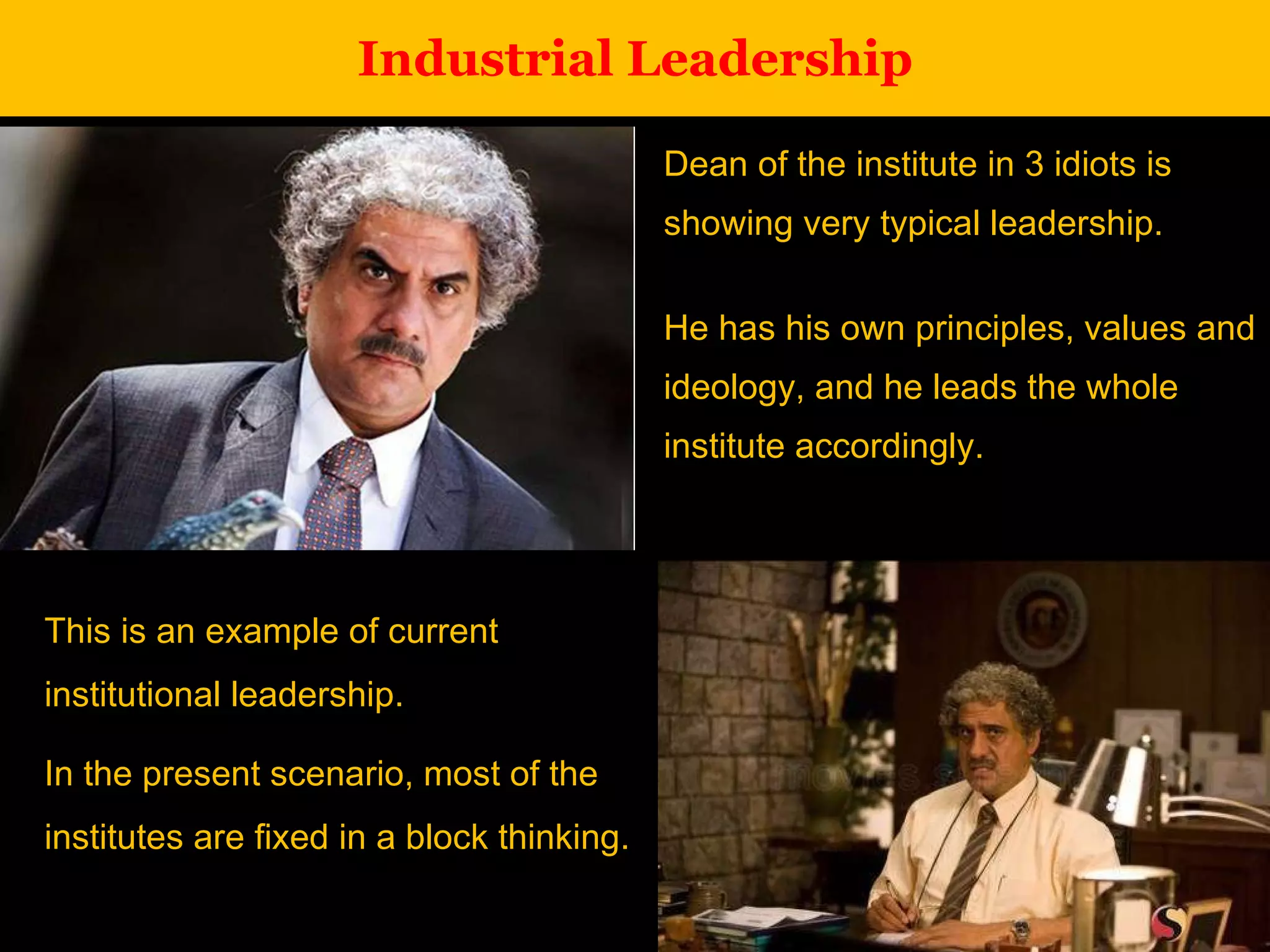 Industrial Leadership Dean of the institute in 3 idiots is showing very typical leadership.  He has his own principles, values and ideology, and he leads the whole institute accordingly. This is an example of current institutional leadership.  In the present scenario, most of the institutes are fixed in a block thinking. 