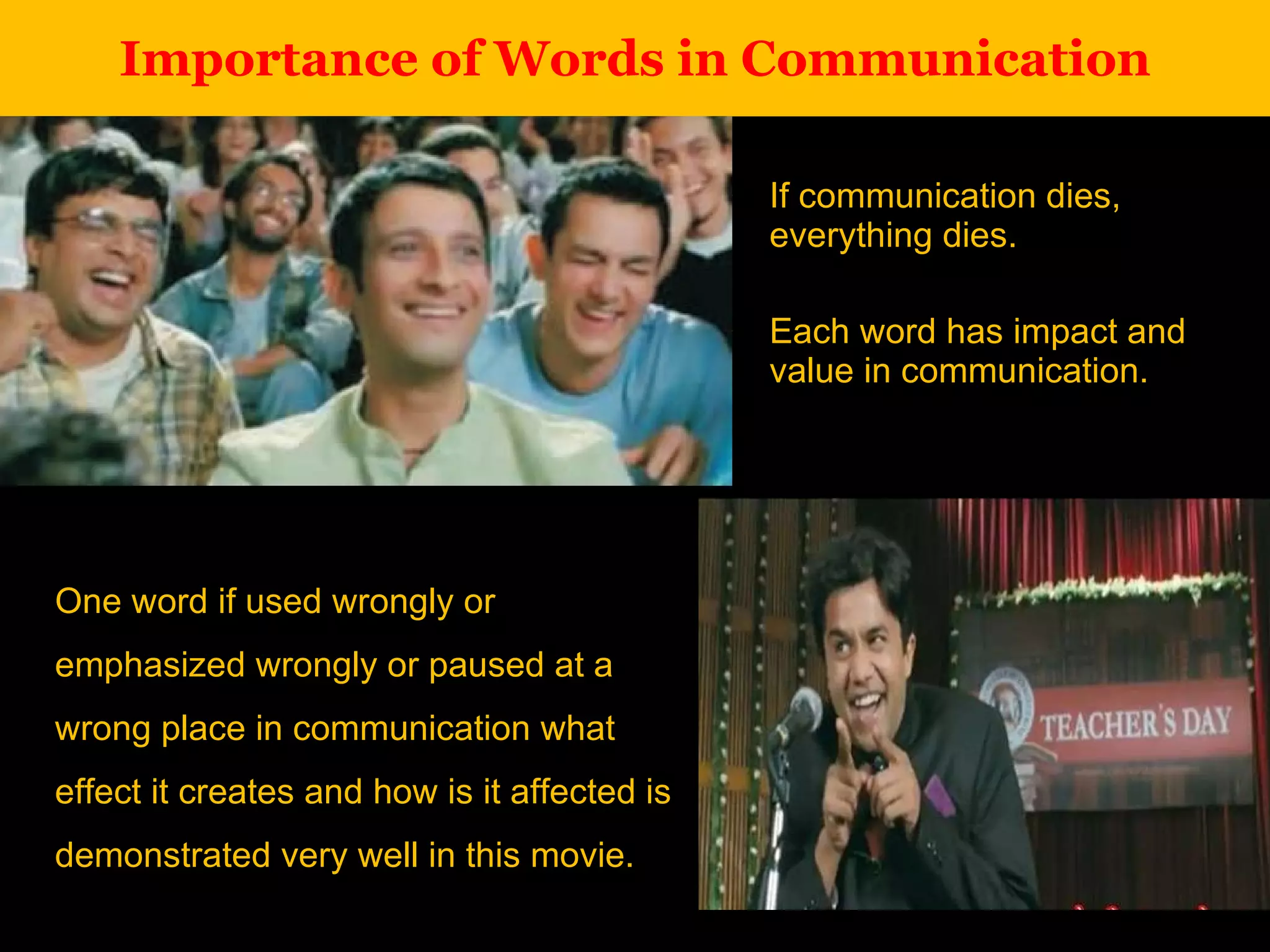 Importance of Words in Communication If communication dies, everything dies. Each word has impact and value in communication. One word if used wrongly or emphasized wrongly or paused at a wrong place in communication what effect it creates and how is it affected is demonstrated very well in this movie. 