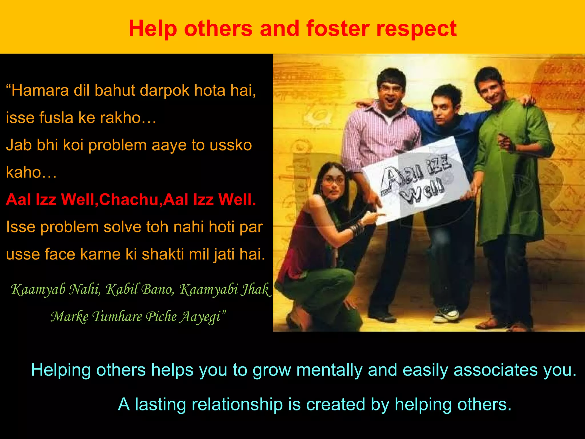 Helping others helps you to grow mentally and easily associates you.  A lasting relationship is created by helping others.  Help others and foster respect “ Hamara dil bahut darpok hota hai, isse fusla ke rakho…  Jab bhi koi problem aaye to ussko kaho…  Aal Izz Well,Chachu,Aal Izz Well.  Isse problem solve toh nahi hoti par usse face karne ki shakti mil jati hai. Kaamyab Nahi, Kabil Bano, Kaamyabi Jhak Marke Tumhare Piche Aayegi”  