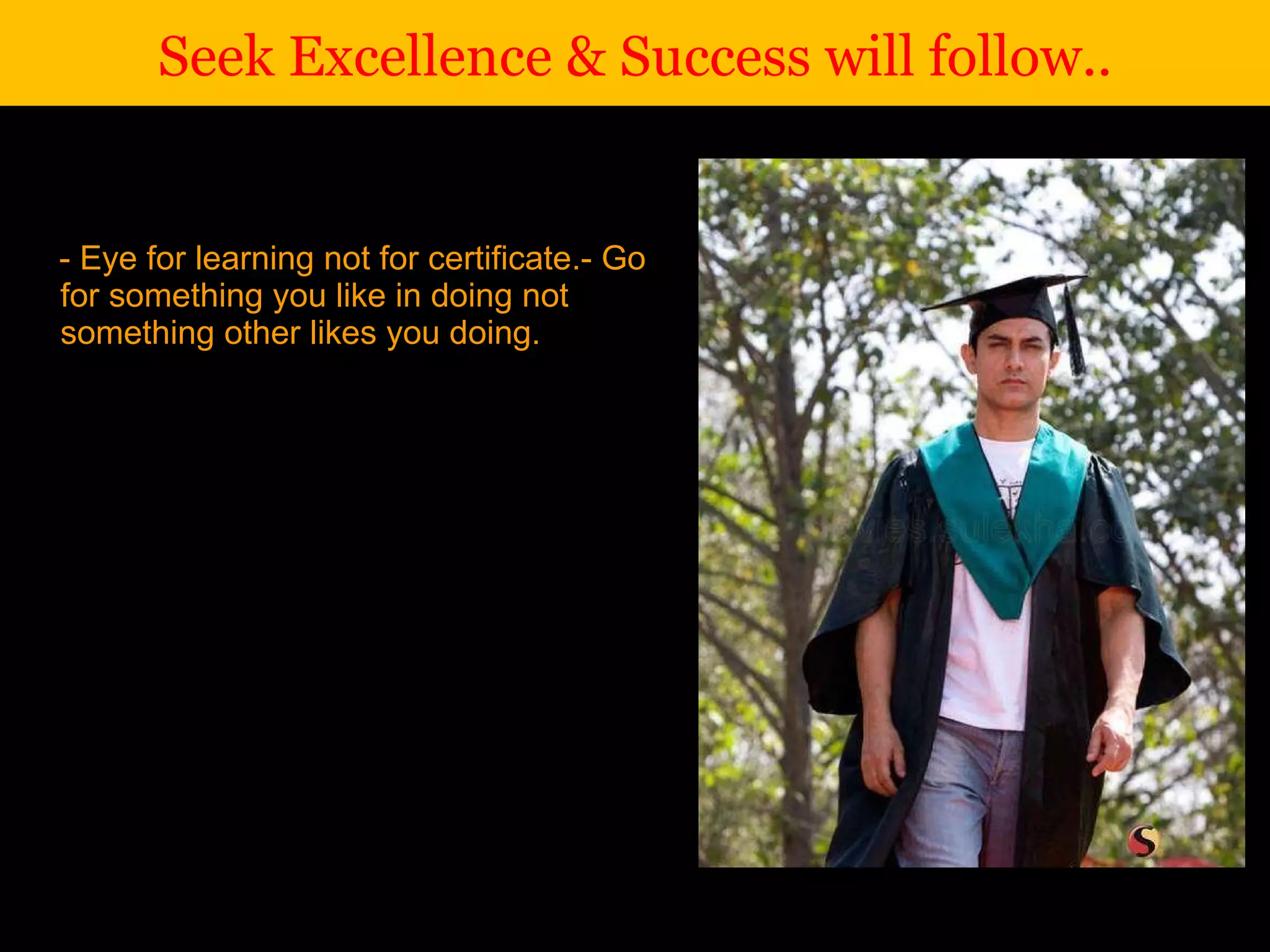 - Eye for learning not for certificate.  - Go for something you like in doing not something other likes you doing. Seek Excellence & Success will follow.. 