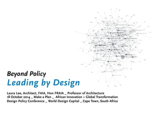 Beyond Policy 
Leading by Design 
Laura Lee, Architect, FAIA, Hon FRAIA _ Professor of Architecture 
18 October 2014 _ Make a Plan _ African Innovation > Global Transformation 
Design Policy Conference _ World Design Capital _ Cape Town, South Africa 
 