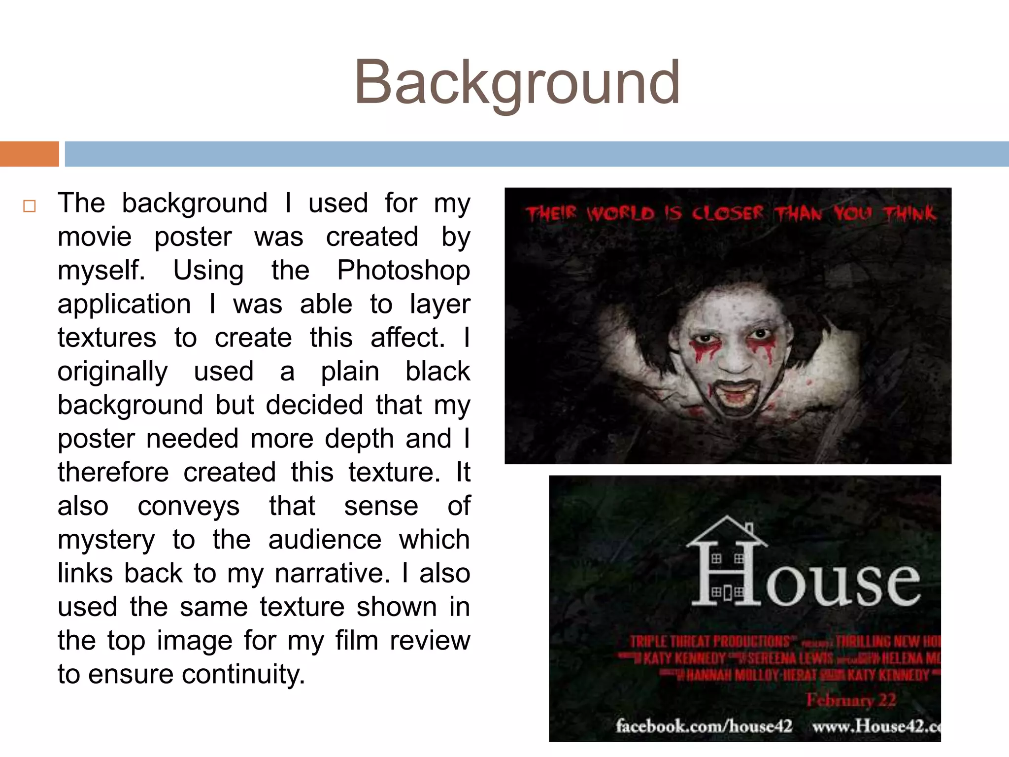 Background
   The background I used for my
    movie poster was created by
    myself. Using the Photoshop
    application I was able to layer
    textures to create this affect. I
    originally used a plain black
    background but decided that my
    poster needed more depth and I
    therefore created this texture. It
    also conveys that sense of
    mystery to the audience which
    links back to my narrative. I also
    used the same texture shown in
    the top image for my film review
    to ensure continuity.
 