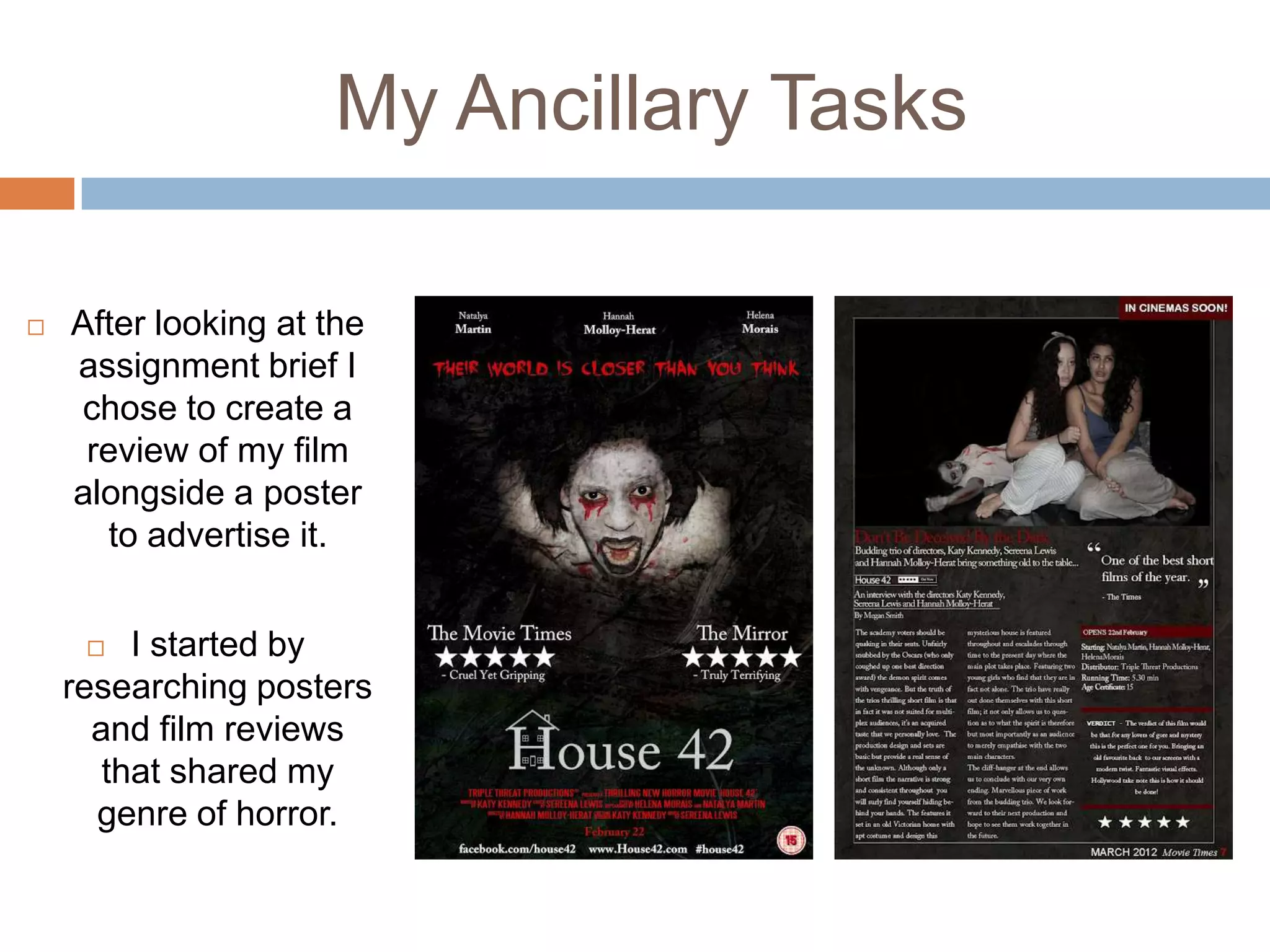 My Ancillary Tasks

   After looking at the
    assignment brief I
     chose to create a
     review of my film
    alongside a poster
      to advertise it.


        I started by
    researching posters
      and film reviews
       that shared my
      genre of horror.
 