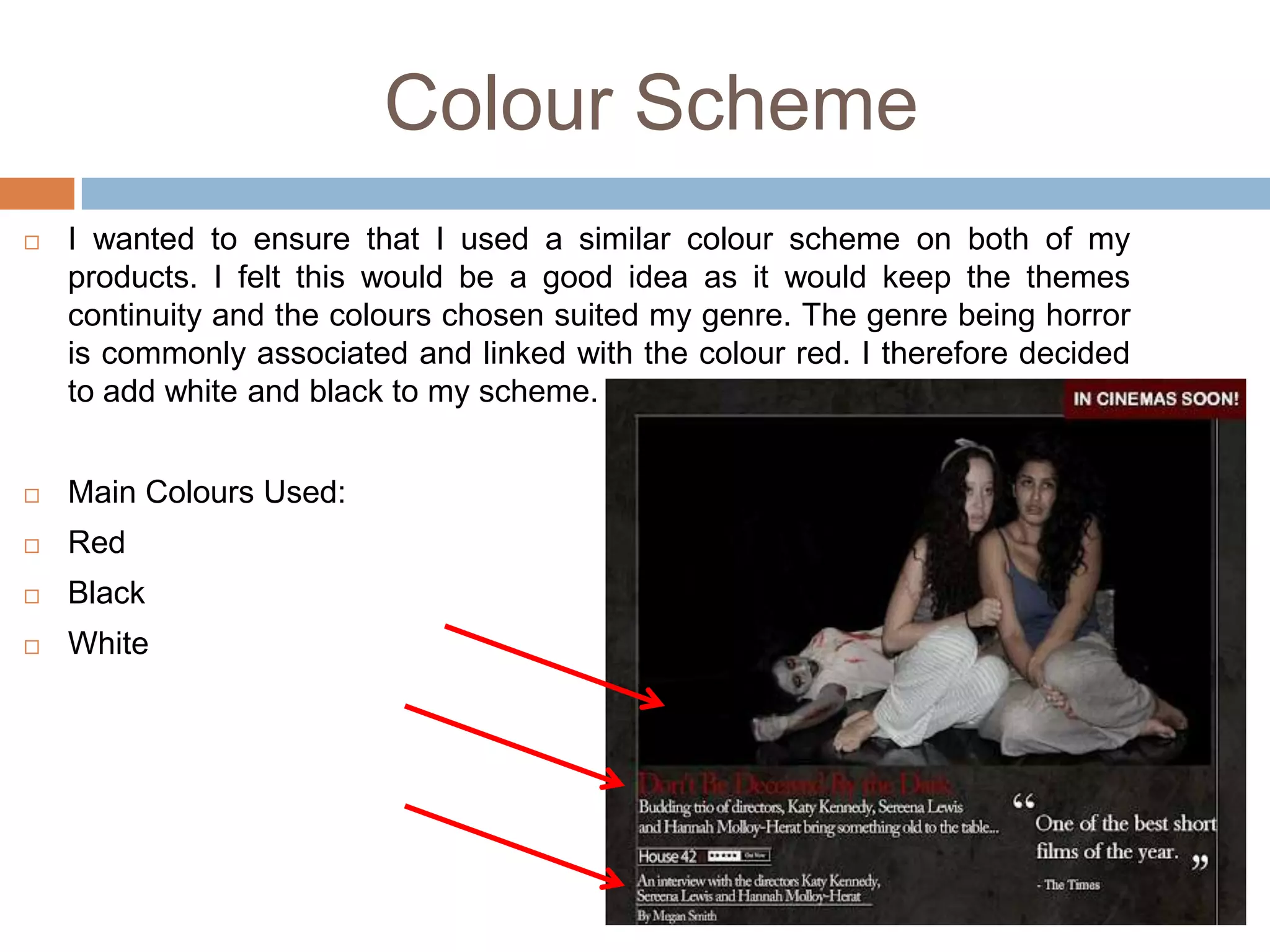 Colour Scheme
   I wanted to ensure that I used a similar colour scheme on both of my
    products. I felt this would be a good idea as it would keep the themes
    continuity and the colours chosen suited my genre. The genre being horror
    is commonly associated and linked with the colour red. I therefore decided
    to add white and black to my scheme.


   Main Colours Used:
   Red
   Black
   White
 