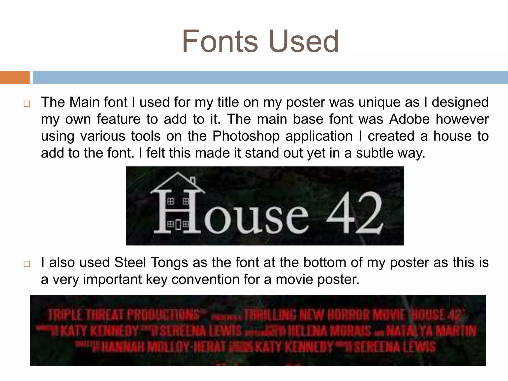 Fonts Used
   The Main font I used for my title on my poster was unique as I designed
    my own feature to add to it. The main base font was Adobe however
    using various tools on the Photoshop application I created a house to
    add to the font. I felt this made it stand out yet in a subtle way.




   I also used Steel Tongs as the font at the bottom of my poster as this is
    a very important key convention for a movie poster.
 