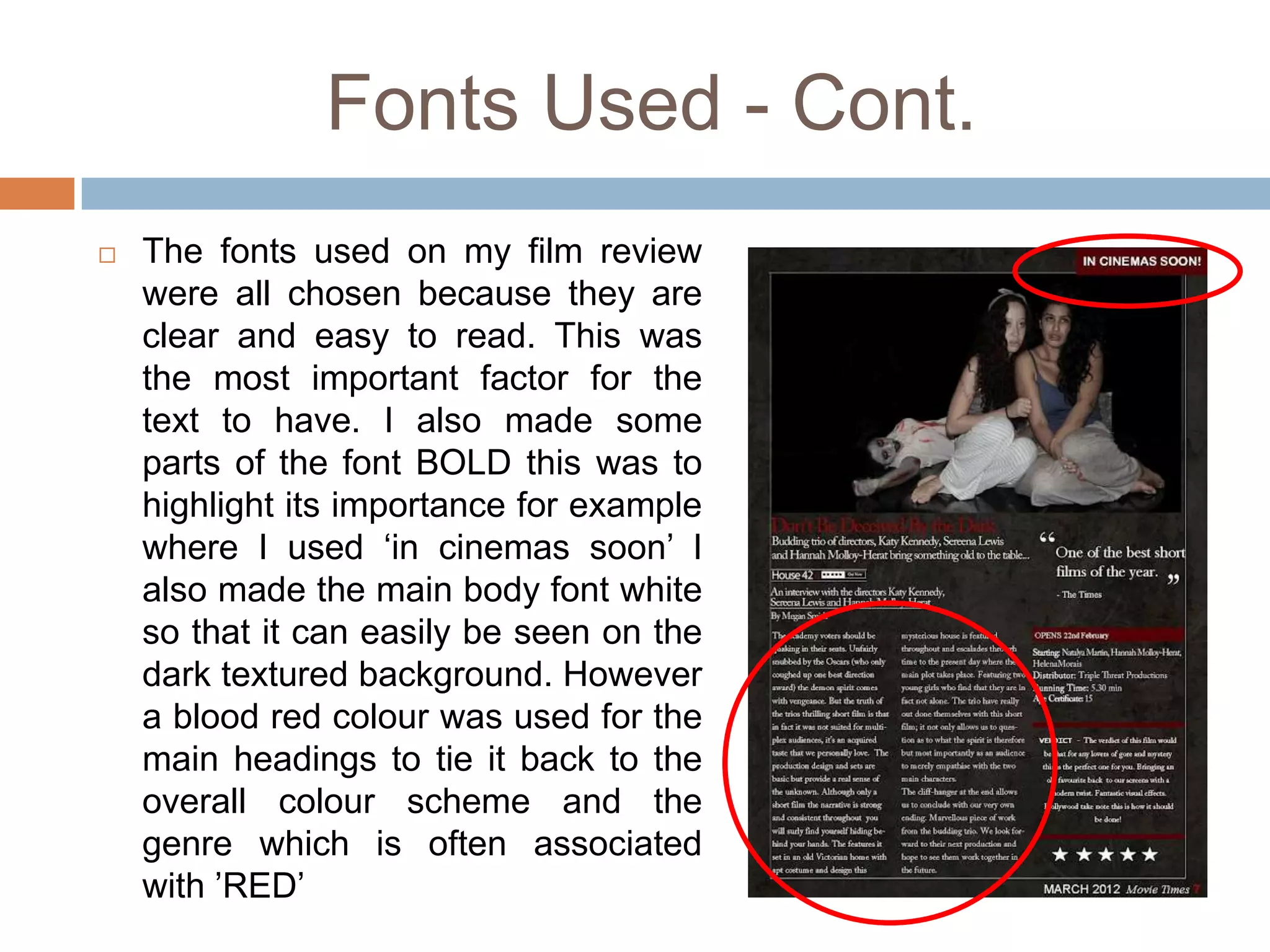 Fonts Used - Cont.
   The fonts used on my film review
    were all chosen because they are
    clear and easy to read. This was
    the most important factor for the
    text to have. I also made some
    parts of the font BOLD this was to
    highlight its importance for example
    where I used ‘in cinemas soon’ I
    also made the main body font white
    so that it can easily be seen on the
    dark textured background. However
    a blood red colour was used for the
    main headings to tie it back to the
    overall colour scheme and the
    genre which is often associated
    with ’RED’
 