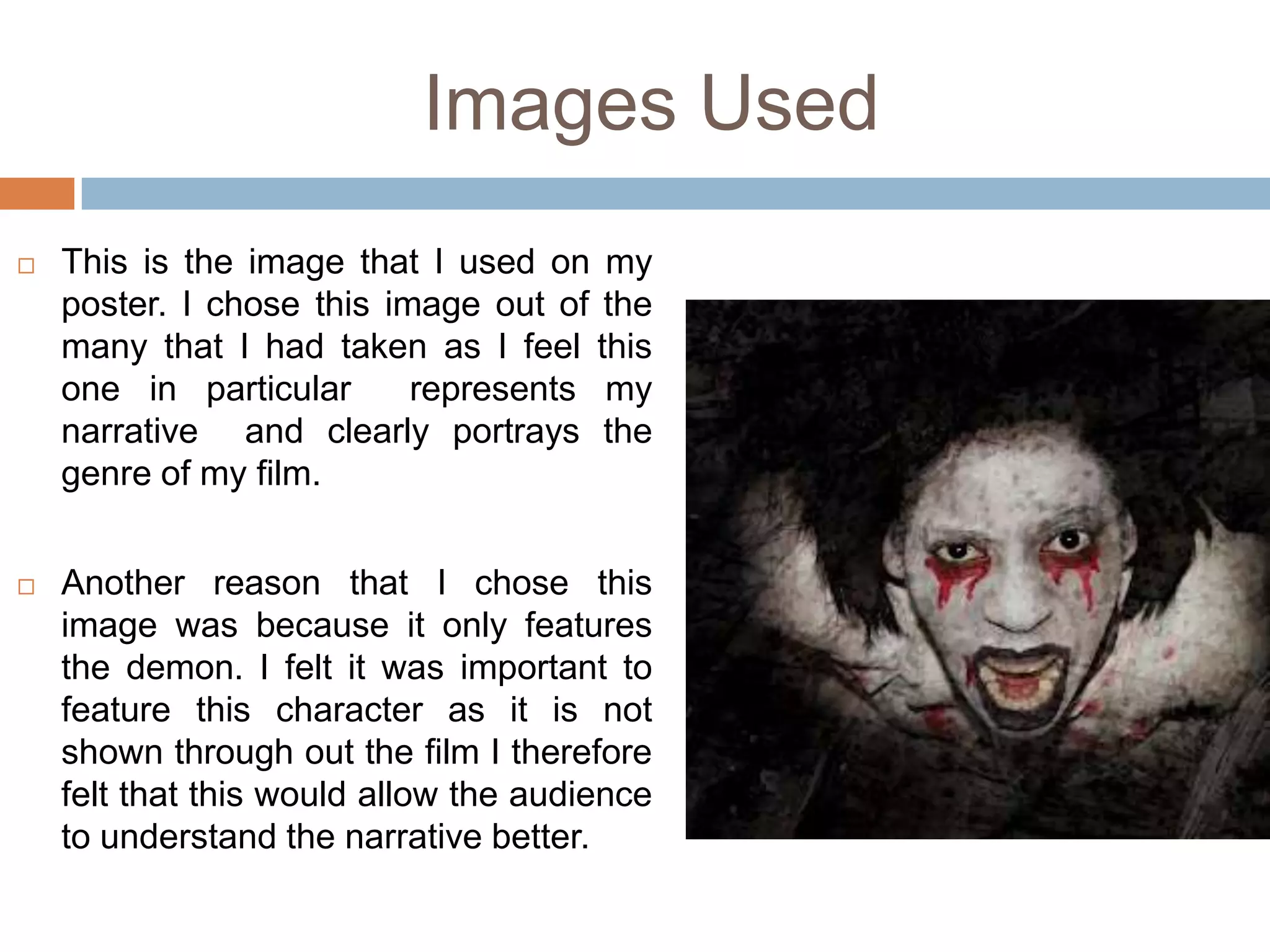 Images Used
   This is the image that I used on my
    poster. I chose this image out of the
    many that I had taken as I feel this
    one in particular      represents my
    narrative and clearly portrays the
    genre of my film.


   Another reason that I chose this
    image was because it only features
    the demon. I felt it was important to
    feature this character as it is not
    shown through out the film I therefore
    felt that this would allow the audience
    to understand the narrative better.
 