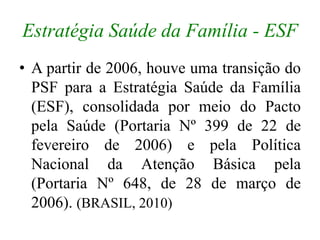 Estratégia Saúde da Família - ESF 
• A partir de 2006, houve uma transição do 
PSF para a Estratégia Saúde da Família 
(ES...
