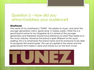Question 5 – how did you
attract/address your audience?
Masthead
The name of my masthead is ‘TUNEZ’, this relates to music, and what the
younger generation call a ‘good song’ in todays world. I think this is a
good brand name for my magazine as it is aimed at the younger
generation and therefore should have reference to what they relate to in
the music industry. However the brand is spelt different to the usual
spelling, this is to emphasise the brand name and for everyone to be able
to recognise the brand easier. The use of capitals in the name and the
goldy-brown font makes it clear and stands out on the front cover.
 