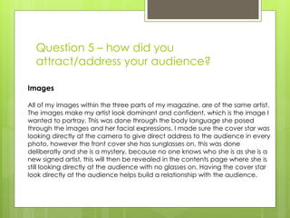 Question 5 – how did you
attract/address your audience?
Images
All of my images within the three parts of my magazine, are of the same artist.
The images make my artist look dominant and confident, which is the image I
wanted to portray. This was done through the body language she posed
through the images and her facial expressions. I made sure the cover star was
looking directly at the camera to give direct address to the audience in every
photo, however the front cover she has sunglasses on, this was done
deliberatly and she is a mystery, because no one knows who she is as she is a
new signed artist, this will then be revealed in the contents page where she is
still looking directly at the audience with no glasses on. Having the cover star
look directly at the audience helps build a relationship with the audience.
 