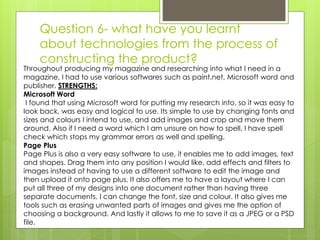 Question 6- what have you learnt
about technologies from the process of
constructing the product?
Throughout producing my magazine and researching into what I need in a
magazine, I had to use various softwares such as paint.net, Microsoft word and
publisher. STRENGTHS:
Microsoft Word
I found that using Microsoft word for putting my research into, so it was easy to
look back, was easy and logical to use. Its simple to use by changing fonts and
sizes and colours I intend to use, and add images and crop and move them
around. Also if I need a word which I am unsure on how to spell, I have spell
check which stops my grammar errors as well and spelling.
Page Plus
Page Plus is also a very easy software to use, it enables me to add images, text
and shapes. Drag them into any position I would like, add effects and filters to
images instead of having to use a different software to edit the image and
then upload it onto page plus. It also offers me to have a layout where I can
put all three of my designs into one document rather than having three
separate documents. I can change the font, size and colour. It also gives me
tools such as erasing unwanted parts of images and gives me the option of
choosing a background. And lastly it allows to me to save it as a JPEG or a PSD
file.
 