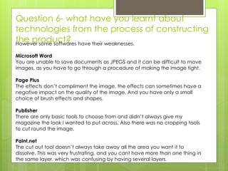 Question 6- what have you learnt about
technologies from the process of constructing
the product?However some softwares have their weaknesses.
Microsoft Word
You are unable to save documents as JPEGS and it can be difficult to move
images, as you have to go through a procedure of making the image tight.
Page Plus
The effects don’t compliment the image, the effects can sometimes have a
negative impact on the quality of the image. And you have only a small
choice of brush effects and shapes.
Publisher
There are only basic tools to choose from and didn’t always give my
magazine the look I wanted to put across. Also there was no cropping tools
to cut round the image.
Paint.net
The cut out tool doesn’t always take away all the area you want it to
dissolve. This was very frustrating, and you cant have more than one thing in
the same layer, which was confusing by having several layers.
 