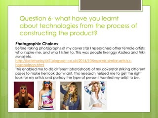 Question 6- what have you learnt
about technologies from the process of
constructing the product?
Photographic Choices
Before taking photographs of my cover star I researched other female artists
who inspire me, and who I listen to. This was people like Iggy Azalea and Niki
Minaj etc.
http://katiehurley447.blogspot.co.uk/2014/10/inspired-similar-artists-r-
hopsoulpop.html
This enabled me to do different photoshoots of my coverstar striking different
poses to make her look dominant. This research helped me to get the right
look for my artists and portray the type of person I wanted my artist to be.
 