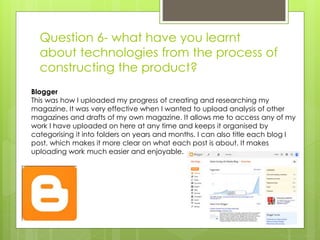 Question 6- what have you learnt
about technologies from the process of
constructing the product?
Blogger
This was how I uploaded my progress of creating and researching my
magazine. It was very effective when I wanted to upload analysis of other
magazines and drafts of my own magazine. It allows me to access any of my
work I have uploaded on here at any time and keeps it organised by
categorising it into folders on years and months. I can also title each blog I
post, which makes it more clear on what each post is about. It makes
uploading work much easier and enjoyable.
 