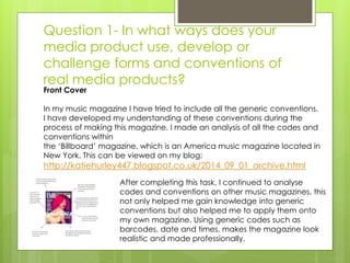 Question 1- In what ways does your
media product use, develop or
challenge forms and conventions of
real media products?
After completing this task, I continued to analyse
codes and conventions on other music magazines, this
not only helped me gain knowledge into generic
conventions but also helped me to apply them onto
my own magazine. Using generic codes such as
barcodes, date and times, makes the magazine look
realistic and made professionally.
Front Cover
In my music magazine I have tried to include all the generic conventions.
I have developed my understanding of these conventions during the
process of making this magazine. I made an analysis of all the codes and
conventions within
the ‘Billboard’ magazine, which is an America music magazine located in
New York. This can be viewed on my blog:
http://katiehurley447.blogspot.co.uk/2014_09_01_archive.html
 