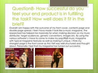 Question8- How successful do you
feel your end product is in fulfilling
the task? How well does it fit in the
brief?
Overall I am happy with the outcome of my front cover, contents page and
double page spread. I feel I have made it look like a music magazine. The
researched has helped me massively for when making decision on my music
distributor, target audiences, generic conventions, images etc. By using the
various software’s I have to come to make my pop/R&B music magazine
with typical magazine features as well as making it unique. I think my
strongest page is the front cover as this I felt was well structured and thought
about. Personally I feel that my magazine has turned out successful.
 