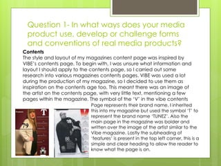 Question 1- In what ways does your media
product use, develop or challenge forms
and conventions of real media products?
Contents
The style and layout of my magazines content page was inspired by
VIBE’s contents page. To begin with, I was unsure what information and
layout I should apply to the contents page, so I carried out some
research into various magazines contents pages. VIBE was used a lot
during the production of my magazine, so I decided to use them as
inspiration on the contents age too. This meant there was an image of
the artist on the contents page, with very little text, mentioning a few
pages within the magazine. The symbol of the ‘V’ in the vibe contents
Page represents their brand name, I inherited
this into my magazine but used the symbol ‘T’ to
represent the brand name ‘TUNEZ’. Also the
main page in the magazine was bolder and
written over the image of the artist similar to the
Vibe magazine. Lastly the subheading of
‘features’ is present in the top left corner, this is a
simple and clear heading to allow the reader to
know what the page is on.
 