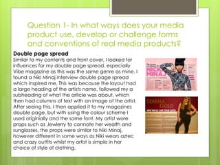 Question 1- In what ways does your media
product use, develop or challenge forms
and conventions of real media products?
Double page spread
Similar to my contents and front cover, I looked for
influences for my double page spread, especially
Vibe magazine as this was the same genre as mine. I
found a Niki Minaj interview double page spread
which inspired me. This was because the layout had
a large heading of the artists name, followed my a
subheading of what the article was about, which
then had columns of text with an image of the artist.
After seeing this, I then applied it to my magazines
double page, but with using the colour scheme I
used originially and the same font. My artist wore
props such as Jewlerry to connote her wealth and
sunglasses, the props were similar to Niki Minaj,
however different in some ways as Niki wears aztec
and crazy outfits whilst my artist is simple in her
choice of style of clothing.
 