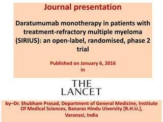 Journal presentation
Daratumumab monotherapy in patients with
treatment-refractory multiple myeloma
(SIRIUS): an open-label, randomised, phase 2
trial
Published on January 6, 2016
in
by–Dr. Shubham Prasad, Department of General Medicine, Institute
Of Medical Sciences, Banaras Hindu Uiversity [B.H.U.],
Varanasi, India
 