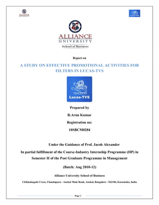 Report on

A STUDY ON EFFECTIVE PROMOTIONAL ACTIVITIES FOR
              FILTERS IN LUCAS-TVS




                                        Prepared by

                                      R.Arun Kumar

                                      Registration no:

                                       10SBCM0284



                      Under the Guidance of Prof. Jacob Alexander

In partial fulfillment of the Course-Industry Internship Programme (IIP) in
        Semester II of the Post Graduate Programme in Management

                                  (Batch: Aug 2010-12)

                           Alliance University School of Business

 Chikkahagade Cross, Chandapura - Anekal Main Road, Anekal, Bangalore - 562106, Karnataka, India




                                            Page 1
 