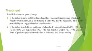 Treatment
Establish adequate gas exchange
 If the infant is only mildly affected and has reasonable respiratory effort and
effective ventilation, only an increase in the FiO2 may be necessary. This can be
provided by an oxygen hood or nasal cannula
 If the infant is exhibiting evidence of alveolar hypoventilation (PaCO2 >50 mm
Hg [6.7 kPa]), or hypoxemia (PaO2 <50 mm Hg [6.7 kPa] in FiO2 = 0.5), some
form of positive pressure ventilation is indicated. Do the following
9/24/2023 26
 