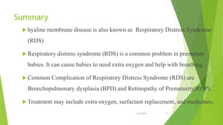 Summary
 hyaline membrane disease is also known as Respiratory Distress Syndrome
(RDS)
 Respiratory distress syndrome (RDS) is a common problem in premature
babies. It can cause babies to need extra oxygen and help with breathing.
 Common Complication of Respiratory Distress Syndrome (RDS) are
Bronchopulmonary dysplasia (BPD) and Retinopathy of Prematurity(ROP).
 Treatment may include extra oxygen, surfactant replacement, and medicines.
9/24/2023 33
 