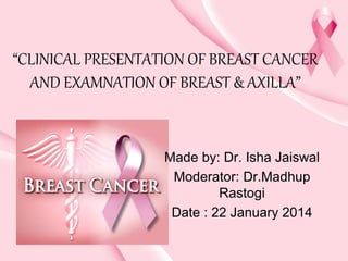 “CLINICAL PRESENTATION OF BREAST CANCER
AND EXAMNATION OF BREAST & AXILLA”
Made by: Dr. Isha Jaiswal
Moderator: Dr.Madhup
Rastogi
Date : 22 January 2014
 