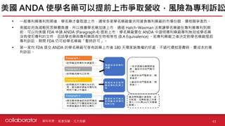 資料來源 :
• 一般專利藥專利到期後，學名藥才會取證上市，通常多家學名藥廠會共同搶食專利藥廠的市場份額，價格競爭激烈。
• 美國政府為減輕民眾藥費負擔，所以推廣學名藥加速上市，通過 Hatch-Waxman 法案讓學名藥廠在專利藥專利到期
前，可以向美國 FDA 申請 ANDA (Paragraph 4) 提前上市。學名藥廠要在 ANDA 中證明專利藥廠專利無效或學名藥
沒有侵犯專利的文件，且該學名藥與專利藥具有生物相等性 (B.A Equivalence) 。若專利藥廠之後決定對學名藥廠提起
專利訴訟，期間 FDA 仍可給學名藥廠「暫時許可」。
• 第一家向 FDA 提交 ANDA 的學名藥廠可享有該藥上市後 180 天獨家銷售權的好處，不過代價就是費時、費成本的專
利訴訟。
美國 ANDA 使學名藥可以提前上市爭取營收，風險為專利訴訟
43
凱基投顧、元大投顧
 