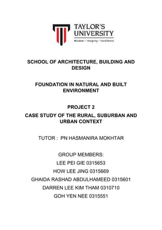 SCHOOL OF ARCHITECTURE, BUILDING AND
DESIGN
FOUNDATION IN NATURAL AND BUILT
ENVIRONMENT
PROJECT 2
CASE STUDY OF THE RURAL, SUBURBAN AND
URBAN CONTEXT
TUTOR : PN HASMANIRA MOKHTAR
GROUP MEMBERS:
LEE PEI GIE 0315653
HOW LEE JING 0315669
GHAIDA RASHAD ABDULHAMEED 0315601
DARREN LEE KIM THAM 0310710
GOH YEN NEE 0315551

 