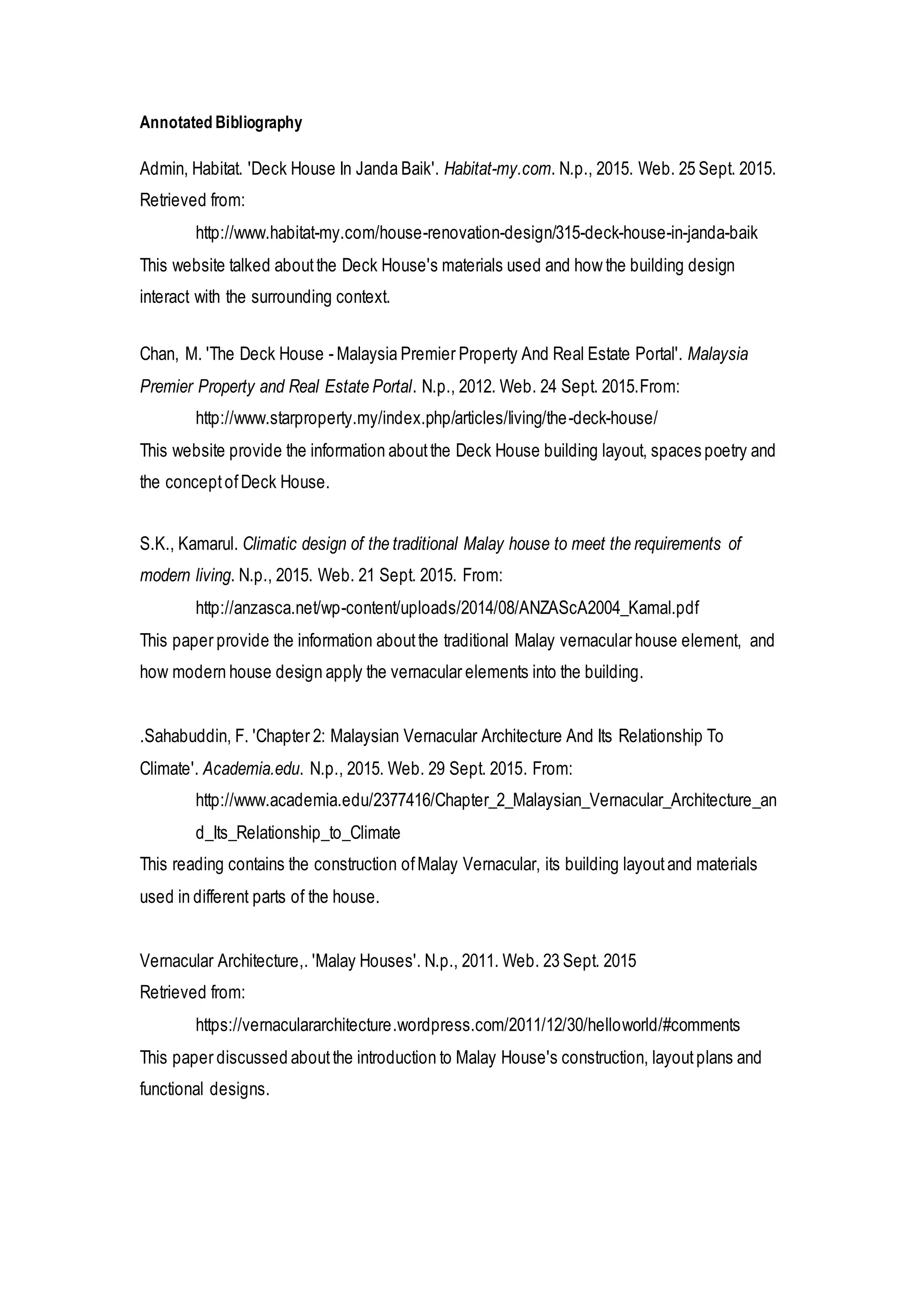 Annotated Bibliography
Admin, Habitat. 'Deck House In Janda Baik'. Habitat-my.com. N.p., 2015. Web. 25 Sept. 2015.
Retrieved from:
http://www.habitat-my.com/house-renovation-design/315-deck-house-in-janda-baik
This website talked aboutthe Deck House's materials used and how the building design
interact with the surrounding context.
Chan, M. 'The Deck House - Malaysia Premier Property And Real Estate Portal'. Malaysia
Premier Property and Real Estate Portal. N.p., 2012. Web. 24 Sept. 2015.From:
http://www.starproperty.my/index.php/articles/living/the-deck-house/
This website provide the information aboutthe Deck House building layout, spaces poetry and
the conceptofDeck House.
S.K., Kamarul. Climatic design of the traditional Malay house to meet the requirements of
modern living. N.p., 2015. Web. 21 Sept. 2015. From:
http://anzasca.net/wp-content/uploads/2014/08/ANZAScA2004_Kamal.pdf
This paper provide the information aboutthe traditional Malay vernacular house element, and
how modern house design apply the vernacular elements into the building.
.Sahabuddin, F. 'Chapter 2: Malaysian Vernacular Architecture And Its Relationship To
Climate'. Academia.edu. N.p., 2015. Web. 29 Sept. 2015. From:
http://www.academia.edu/2377416/Chapter_2_Malaysian_Vernacular_Architecture_an
d_Its_Relationship_to_Climate
This reading contains the construction ofMalay Vernacular, its building layoutand materials
used in different parts of the house.
Vernacular Architecture,. 'Malay Houses'. N.p., 2011. Web. 23 Sept. 2015
Retrieved from:
https://vernaculararchitecture.wordpress.com/2011/12/30/helloworld/#comments
This paper discussed aboutthe introduction to Malay House's construction, layoutplans and
functional designs.
 