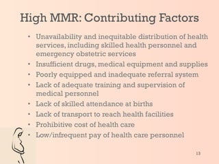 Unavailability and inequitable distribution of health services, including skilled health personnel and emergency obstetric services Insufficient drugs, medical equipment and supplies  Poorly equipped and inadequate referral system Lack of adequate training and supervision of medical personnel Lack of skilled attendance at births Lack of transport to reach health facilities Prohibitive cost of health care Low/infrequent pay of health care personnel High MMR: Contributing Factors 