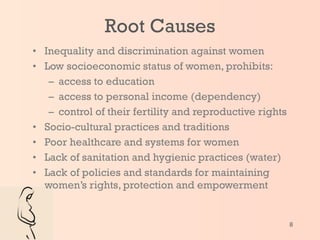 Root Causes Inequality and discrimination against women Low socioeconomic status of women, prohibits: access to education access to personal income (dependency) control of their fertility and reproductive rights Socio-cultural practices and traditions Poor healthcare and systems for women Lack of sanitation and hygienic practices (water) Lack of policies and standards for maintaining women’s rights, protection and empowerment 
