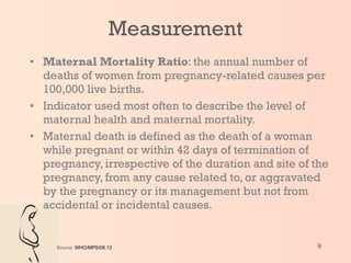 Measurement Maternal Mortality Ratio : the annual number of deaths of women from pregnancy-related causes per 100,000 live births.  Indicator used most often to describe the level of maternal health and maternal mortality. Maternal death is defined as the death of a woman while pregnant or within 42 days of termination of pregnancy, irrespective of the duration and site of the pregnancy, from any cause related to, or aggravated by the pregnancy or its management but not from accidental or incidental causes. Source:  WHO/MPS/08.13 