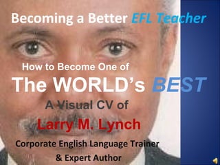 Becoming a Better EFL Teacher


 How to Become One of

The WORLD’s BEST
      A Visual CV of
     Larry M. Lynch
Corporate English Language Trainer
         & Expert Author
 