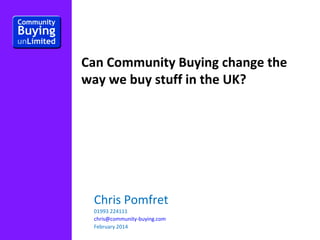 Can Community Buying change the
way we buy stuff in the UK?

Chris Pomfret
01993 224111
chris@community-buying.com
February 2014

 