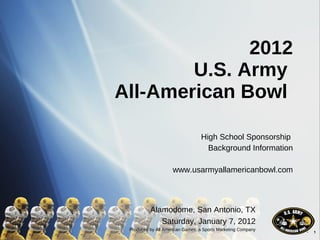 2012 U.S. Army  All-American Bowl  High School Sponsorship  Background Information www.usarmyallamericanbowl.com Alamodome, San Antonio, TX Saturday, January 7, 2012 Produced by All American Games, a Sports Marketing Company 