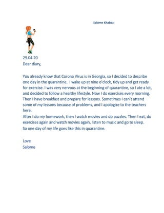 Salome Khabazi
29.04.20
Dear diary,
You already know that Corona Virus is in Georgia, so I decided to describe
one day in the quarantine. I wake up at nine o’clock, tidy up and get ready
for exercise. I was very nervous at the beginning of quarantine, so I ate a lot,
and decided to follow a healthy lifestyle. Now I do exercises every morning.
Then I have breakfast and prepare for lessons. Sometimes I can’t attend
some of my lessons because of problems, and I apologize to the teachers
here.
After I do my homework, then I watch movies and do puzzles. Then I eat, do
exercises again and watch movies again, listen to music and go to sleep.
So one day of my life goes like this in quarantine.
Love
Salome
 