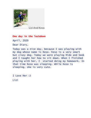 Lizi And Keso
One day in the lockdown
April, 2020
Dear Diary,
Today was a nice day, because I was playing with
my dog whose name is Keso. Keso is a very smart
but crazy dog. Today we were playing Hide and Seek
and I taught her how to sit down. When I finished
playing with her, I started doing my homework. In
that time Keso was sleeping. While Keso is
sleeping, she is very cute.
I Love Her <3
Lizi
 