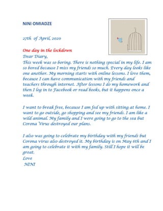 NINI OMIADZE
27th of April, 2020
One day in the lockdown
Dear Diary,
This week was so boring. There is nothing special in my life. I am
so bored because I miss my friends so much. Every day looks like
one another. My morning starts with online lessons. I love them,
because I can have communication with my friends and
teachers through internet. After lessons I do my homework and
then I log in to Facebook or read books, but it happens once a
week.
I want to break free, because I am fed up with sitting at home. I
want to go outside, go shopping and see my friends. I am like a
wild animal. My family and I were going to go to the sea but
Corona Virus destroyed our plans.
I also was going to celebrate my birthday with my friends but
Corona virus also destroyed it. My birthday is on May 6th and I
am going to celebrate it with my family. Still I hope it will be
great.
Love
NINI
 