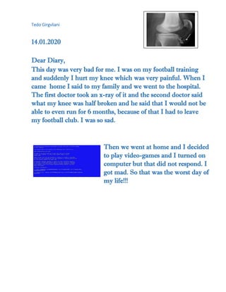 Tedo Girgvliani
14.01.2020
Dear Diary,
This day was very bad for me. I was on my football training
and suddenly I hurt my knee which was very painful. When I
came home I said to my family and we went to the hospital.
The first doctor took an x-ray of it and the second doctor said
what my knee was half broken and he said that I would not be
able to even run for 6 months, because of that I had to leave
my football club. I was so sad.
Then we went at home and I decided
to play video-games and I turned on
computer but that did not respond. I
got mad. So that was the worst day of
my life!!!
 