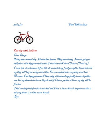 30/04/20 Saba Sikharulidze
One day in the lockdown
Dear Diary,
Today was a normal day. I had online lessons. They were boring. I am not going to
talk about what happened today but I decided to talk about Corona (Covid-19) .
I hate this virus because before this virus started my family bought a house and told
my they will buy mea bicycle but then Corona started and everything went bad.
However, I am happy because I have a dog at home and my family is more together
now but my dream is to have a bicycle and if I have a garden at home, my dog will be
free too.
I had one bicycle before but it was bad and I don`t have a bicycle anymore so this is
why my dream is to have a new bicycle
Bye.
 