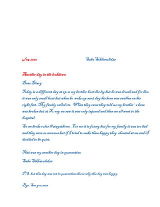 4/05.2020 Saba Sikharulidze
Another day in the lockdown
Dear Diary
Today is a different day at 2p.m my brother hurt his leg but he was drunk and for him
it was only small hurt but when he woke up next day his bone was swallen on his
right feet. My family called 112. When they came they told us my brother`s bone
was broken but at X-ray we saw it was only injured and then we all went to the
hospital.
So we broke rules #stayathome . For me it is funny but for my family it was too bad
and they were so nervous but if I tried to make them happy they shouted at me and iI
decided to be quiet.
That was my another day in quarantine.
Saba Sikharulidze
P.S. but this day was not in quarantine this is why this day was happy.
Bye. See you soon
 
