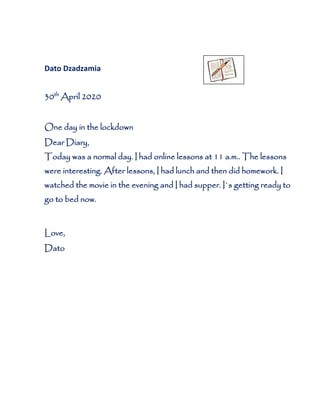 Dato Dzadzamia
30th
April 2020
One day in the lockdown
Dear Diary,
Today was a normal day. I had online lessons at 11 a.m.. The lessons
were interesting. After lessons, I had lunch and then did homework. I
watched the movie in the evening and I had supper. I`s getting ready to
go to bed now.
Love,
Dato
 