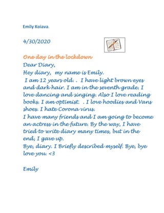 Emily Koiava.
4/30/2020
Dear Diary,
Hey diary, my name is Emily.
I am 12 years old. . I have light brown eyes
and dark hair. I am in the seventh grade. I
love dancing and singing. Also I love reading
books. I am optimist. . I love hoodies and Vans
shoes. I hate Corona virus.
I have many friends and I am going to become
an actress in the future. By the way, I have
tried to write diary many times, but in the
end, I gave up.
Bye, diary. I Briefly described myself. Bye, bye
love you. <3
Emily
 