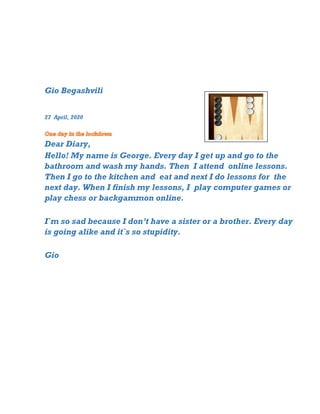 Gio Begashvili
27 April, 2020
Dear Diary,
Hello! My name is George. Every day I get up and go to the
bathroom and wash my hands. Then I attend online lessons.
Then I go to the kitchen and eat and next I do lessons for the
next day. When I finish my lessons, I play computer games or
play chess or backgammon online.
I`m so sad because I don’t have a sister or a brother. Every day
is going alike and it`s so stupidity.
Gio
 