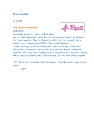 Mary Ichukaidze
27.04.20
Dear Diary,
Yesterday wasn’t so boring. At first when I
got up, I had breakfast , after that my mom got up too and we cleaned
the house together. Then a little rest and the time has come to study
online. I had three lessons: Math, History and Georgian.
It was not tiring day but I am tired and I don’t know why. Then I was
talking with my friends… I miss them so much and we did homework
together. After that I was thinking about future plans and I decided I would
like to study abroad but I don’t know where but I will think about it again.
Ok! that was my one day in the lockdown. I think that wasn’t very boring.
Love,
Mary
 